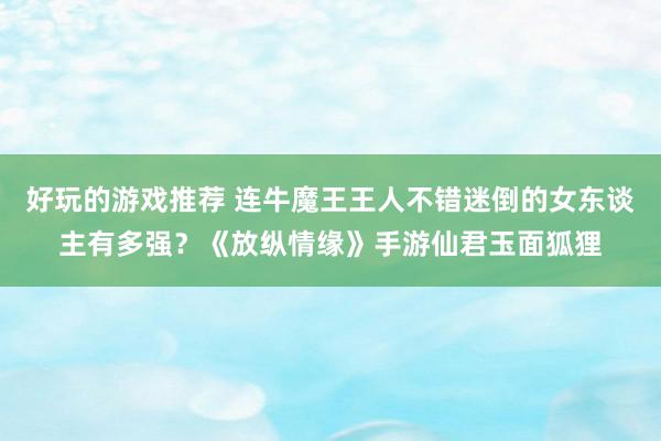 好玩的游戏推荐 连牛魔王王人不错迷倒的女东谈主有多强？《放纵情缘》手游仙君玉面狐狸