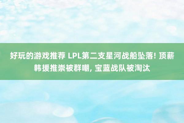 好玩的游戏推荐 LPL第二支星河战船坠落! 顶薪韩援推崇被群嘲, 宝蓝战队被淘汰