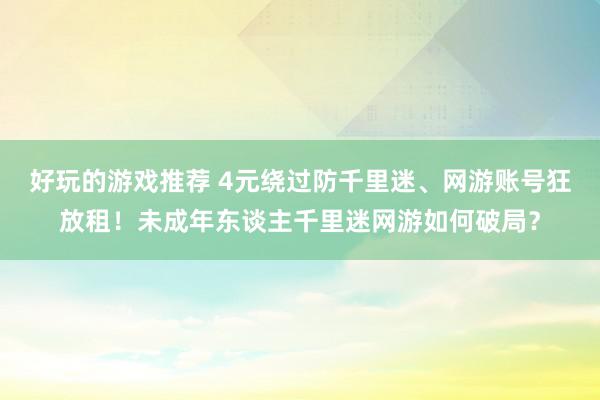 好玩的游戏推荐 4元绕过防千里迷、网游账号狂放租！未成年东谈主千里迷网游如何破局？