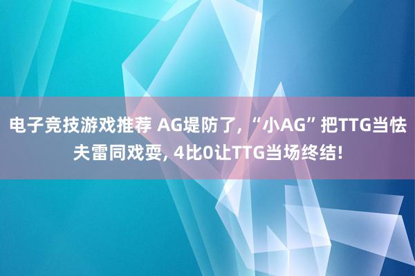 电子竞技游戏推荐 AG堤防了, “小AG”把TTG当怯夫雷同戏耍, 4比0让TTG当场终结!