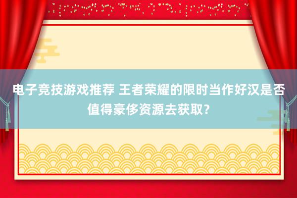 电子竞技游戏推荐 王者荣耀的限时当作好汉是否值得豪侈资源去获取？