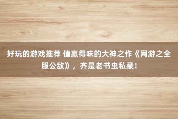 好玩的游戏推荐 值赢得味的大神之作《网游之全服公敌》，齐是老书虫私藏！