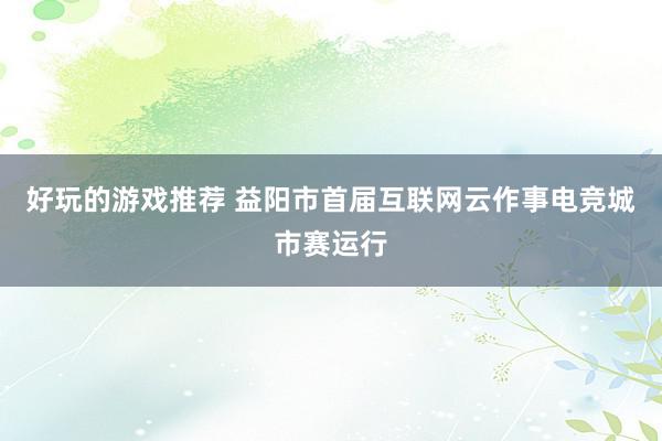 好玩的游戏推荐 益阳市首届互联网云作事电竞城市赛运行