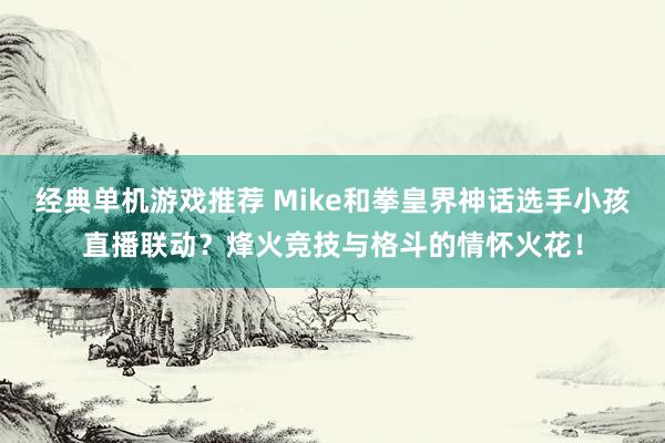 经典单机游戏推荐 Mike和拳皇界神话选手小孩直播联动？烽火竞技与格斗的情怀火花！