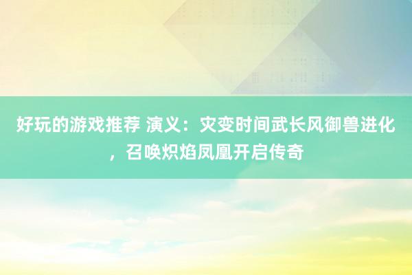 好玩的游戏推荐 演义：灾变时间武长风御兽进化，召唤炽焰凤凰开启传奇