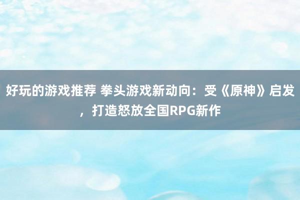 好玩的游戏推荐 拳头游戏新动向：受《原神》启发，打造怒放全国RPG新作