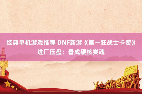 经典单机游戏推荐 DNF新游《第一狂战士卡赞》进厂压盘：看成硬核类魂