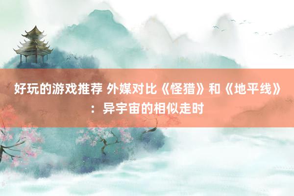 好玩的游戏推荐 外媒对比《怪猎》和《地平线》：异宇宙的相似走时